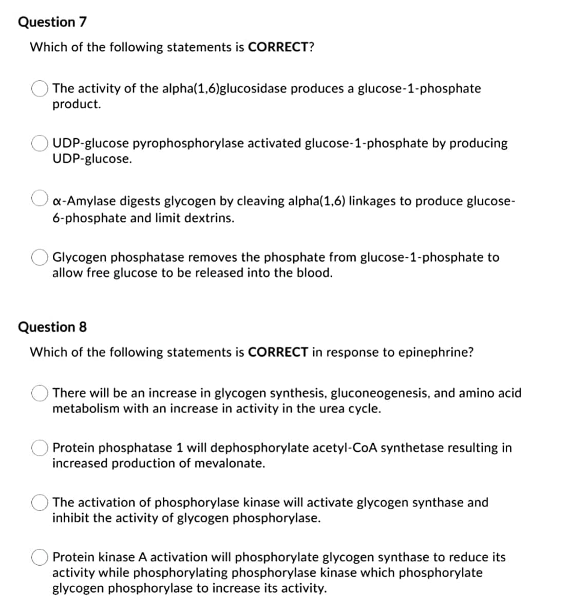 Question 7
Which of the following statements is CORRECT?
The activity of the alpha(1,6)glucosidase produces a glucose-1-phosphate
product.
UDP-glucose pyrophosphorylase activated glucose-1-phosphate by producing
UDP-glucose.
Oa-Amylase digests glycogen by cleaving alpha(1,6) linkages to produce glucose-
6-phosphate and limit dextrins.
Glycogen phosphatase removes the phosphate from glucose-1-phosphate to
allow free glucose to be released into the blood.
Question 8
Which of the following statements is CORRECT in response to epinephrine?
There will be an increase in glycogen synthesis, gluconeogenesis, and amino acid
metabolism with an increase in activity in the urea cycle.
Protein phosphatase 1 will dephosphorylate acetyl-CoA synthetase resulting in
increased production of mevalonate.
The activation of phosphorylase kinase will activate glycogen synthase and
inhibit the activity of glycogen phosphorylase.
Protein kinase A activation will phosphorylate glycogen synthase to reduce its
activity while phosphorylating phosphorylase kinase which phosphorylate
glycogen phosphorylase to increase its activity.
