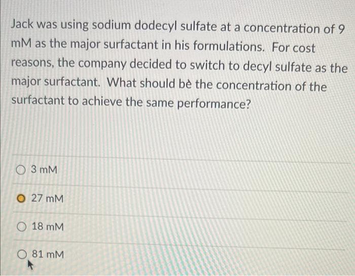 Jack was using sodium dodecyl sulfate at a concentration of 9
mM as the major surfactant in his formulations. For cost
reasons, the company decided to switch to decyl sulfate as the
major surfactant. What should bè the concentration of the
surfactant to achieve the same performance?
O 3 mM
O 27 mM
O 18 mM
O 81 mM
