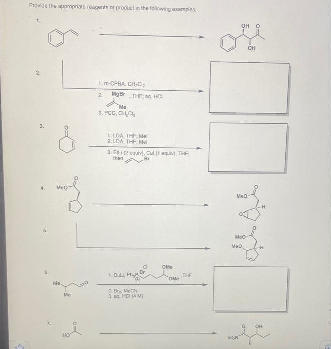 Provide the appropriate reagents or product in the following examples.
1.
OH O
Он
2.
1. m-CPBA, CH-C
MgBr
THF; aq. HCI
2.
Me
3. PCC, CH,C,
3.
1. LDA, THF; Mel
2. LDA, THF; Mel
3. EILI (2 equiv), Cul (1 equiv). THF:
then
Br
4.
Meo
Meo
5.
Meo
Meo.
OMe
6.
Br
1. BuLi, Ph,P.
THE
OMe
Me
2. Br, MeCN
3. aq. HCI (4 M)
Me
7.
он
но
Et,N
