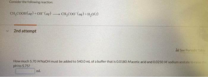 Consider the following reaction:
CH,COOH(aq) + Of (ag) -
CH,CO0 (ag) + H,0(1)
2nd attempt
Jl See Perlodic Table
How much 5.70 MNAOH must be added to 540.0 ml of a buffer that is 0.0180 Macetic acid and 0.0250 M sodium acetate to raise the
pH to 5.75?
ml.
