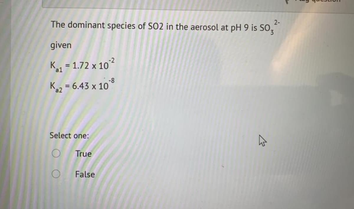 2-
The dominant species of SO2 in the aerosol at pH 9 is SO,
given
K1 = 1.72 x 10°²
-8
K2 = 6.43 x 10
%3D
Select one:
True
False
