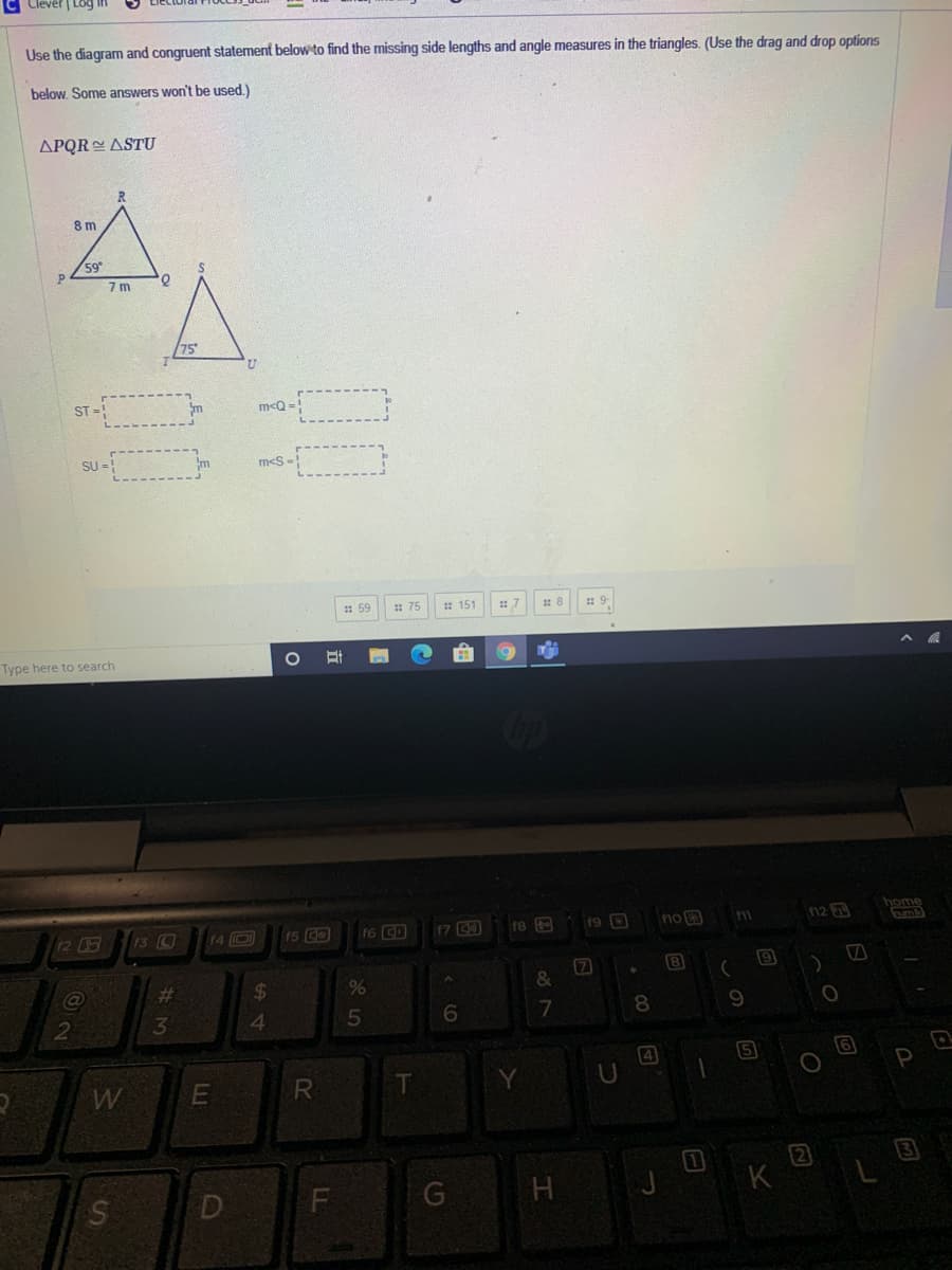 Clever | Log
Use the diagram and congruent statement below to find the missing side lengths and angle measures in the triangles. (Use the drag and drop options
below. Some answers won't be used.)
APQR ASTU
8 m
59
7 m
/75
ST =!
m<Q=!
SU =
m<S
: 59
: 75
* 151
Type here to search
home
12
13 C
f4 D
f5 CO
f6 D
17 0
19 D
no 3
n2 B
f8
7
&
%23
2$
4.
8.
9.
4
5
P
W
F
日
DI
# 3M
Ss
