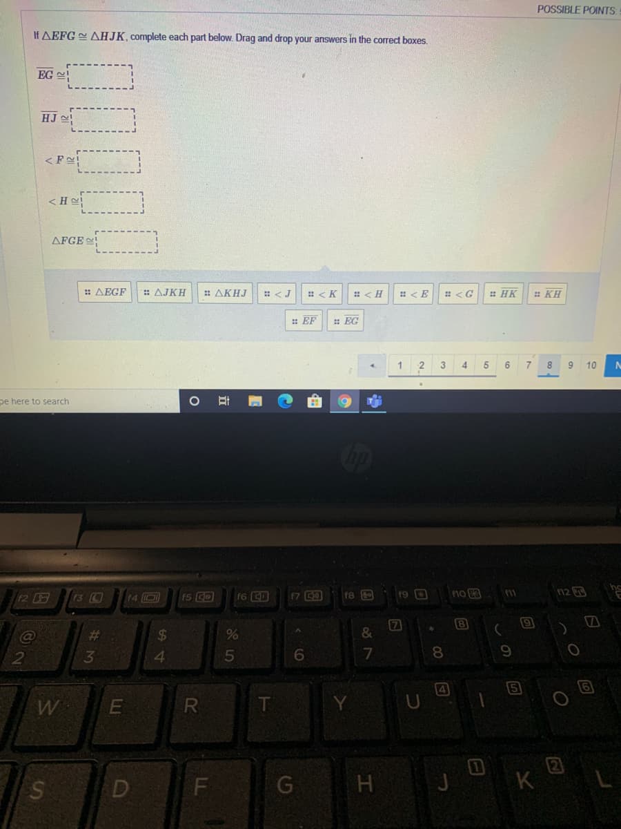 POSSIBLE POINTS:
If AEFG AHJK, complete each part below. Drag and drop your answers in the correct boxes.
EG !
HJ !
<F!
< He
AFGE
: AEGF
: AJKH
: ΔΚΗJ
: <J
: < K
: < H
: HK
: KH
: EF
: EG
3
4
5
6.
7.
8
9
10
pe here to search
13 0
no 3
n2
11
12
f4 D
f6 D
f9
f8
8
%23
%24
13
41
7
8.
9
4
5
W
R
D
K
立
LL
