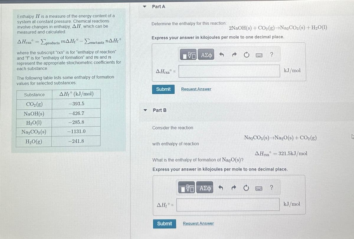 Enthalpy H is a measure of the energy content of a
system at constant pressure. Chemical reactions
involve changes in enthalpy, AH, which can be
measured and calculated
AHr-products MAH-actants AH
where the subscript "rxn" is for "enthalpy of reaction"
and "P" is for "enthalpy of formation" and m and n
represent the appropriate stoichiometric coefficients for
each substance
The following table lists some enthalpy of formation
values for selected substances.
AH (kJ/mol)
Part A
Determine the enthalpy for this reaction:
2NaOH(s) + CO2(g)-NazCOs (s) + H2O(l)
Express your answer in kilojoules per mole to one decimal place.
ΜΕ ΑΣΦ
ΑΣΦ
20
?
AH
Submit
Request Answer
kJ/mol
Substance
CO2(g)
-393.5
▾ Part B
NaOH(s)
-426.7
H₂O(1)
-285.8
Consider the reaction
Na2CO3(s)
-1131.0
H₂O(g)
-241.8
with enthalpy of reaction
What is the enthalpy of formation of Na2O(s)?
Na2CO3(s) Na2O(s) + CO2(g)
AH 321.5kJ/mol
Express your answer in kilojoules per mole to one decimal place.
ΜΕ ΑΣΦ
ΔΗ, =
Submit
Request Answer
?
kJ/mol