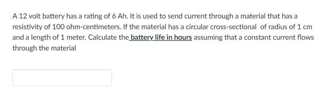 A 12 volt battery has a rating of 6 Ah. It is used to send current through a material that has a
resistivity of 100 ohm-centimeters. If the material has a circular cross-sectional of radius of 1 cm
and a length of 1 meter. Calculate the battery life in hours assuming that a constant current flows
through the material