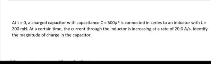 At t = 0, a charged capacitor with capacitance C= 500μF is connected in series to an inductor with L =
200 mH. At a certain time, the current through the inductor is increasing at a rate of 20.0 A/s. Identify
the magnitude of charge in the capacitor.