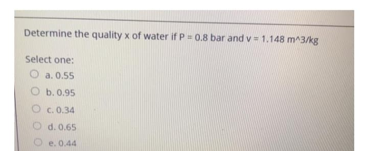 Determine the quality x of water if P = 0.8 bar and v= 1.148 m^3/kg
Select one:
Oa. 0.55
Ob. 0.95
Oc.0.34
d. 0.65
e. 0.44