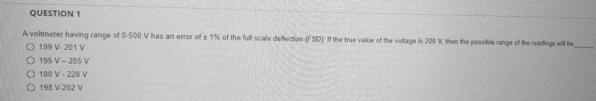 QUESTION 1
A voltmeter having range of 0-500 V has an error of ± 1% of the full scale deflection (FSD). If the true value of the voltage is 200 V. then the possible range of the readings will be
199 V- 201 V
195 V 205 V
180 V-220 V
198 V-202 V