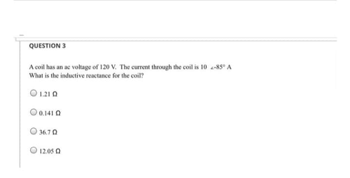 QUESTION 3
A coil has an ac voltage of 120 V. The current through the coil is 10 -85° A
What is the inductive reactance for the coil?
0 1.210
0.141 Q
36.7 Q
12.05 Ω