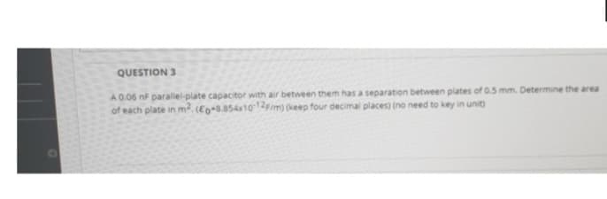 QUESTION 3
A 0.06 nF parallel-plate capacitor with air between them has a separation between plates of 0.5 mm. Determine the area
of each plate in m². (Eg-8.854x10-12/m) (keep four decimal places) (no need to key in unit)