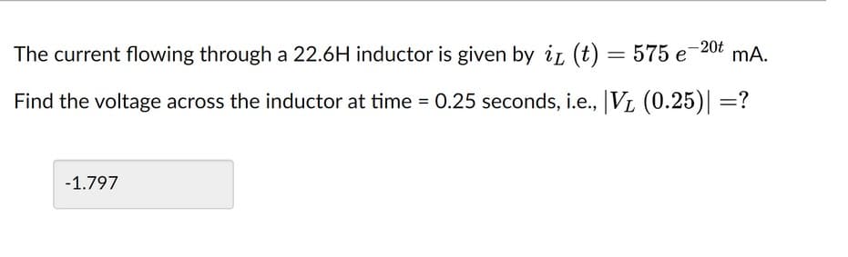 The current flowing through a 22.6H inductor is given by iL (t) = 575 e 20t mA.
Find the voltage across the inductor at time = 0.25 seconds, i.e., |V₁ (0.25)| =?
-1.797