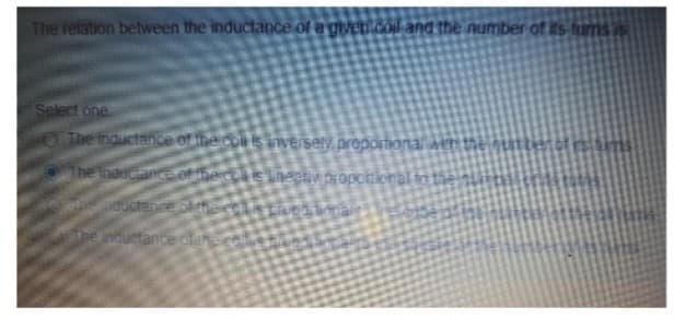 The relation between the inductance of a given.coil and the number of its fums vis
Select one
The Inductance of the colis inversely proportional
The Inductance of the chis lineativ proportional to
the ductance or
inductance