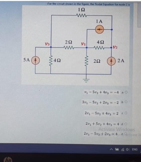 fin
5A
For the circuit shown in the figure, the Nodal Equation for node 2 is
192
ww
V3
www
492
292
ww
Vi
www
1A
452
www.12
252
2 A
P₁-5v₂ + 4v3 = -4 30
3v₁ - 5₂ + 2v₂ = -2 bo
2v₁ - 5v₂ +4v3 = 2 co
2v₁ +50₂ +43 = 4 do
Activate Windows
2v₁ - 5₂ + 2 = 40
ENG