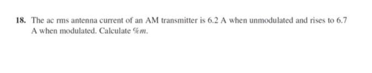 18. The ac rms antenna current of an AM transmitter is 6.2 A when unmodulated and rises to 6.7
A when modulated. Calculate %m.