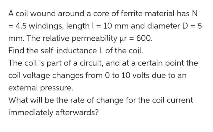 A coil wound around a core of ferrite material has N
= 4.5 windings, length | = 10 mm and diameter D = 5
mm. The relative permeability pr = 600.
Find the self-inductance L of the coil.
The coil is part of a circuit, and at a certain point the
coil voltage changes from 0 to 10 volts due to an
external pressure.
What will be the rate of change for the coil current
immediately afterwards?