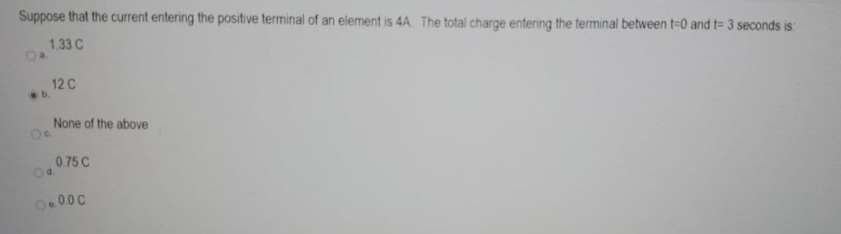 Suppose that the current entering the positive terminal of an element is 4A. The total charge entering the terminal between t=0 and t= 3 seconds is:
1.33 C
.b.
12 C
None of the above
O d.
0.75 C
O..0.0 C