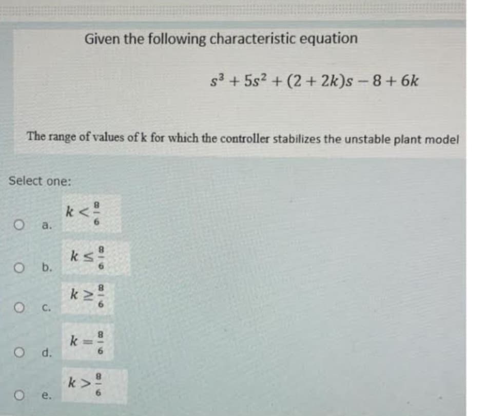 Select one:
The range of values of k for which the controller stabilizes the unstable plant model
O a.
O b.
O C.
Od.
Given the following characteristic equation
e.
k< ²
ks!
IV
918
11
916
8
k
s³ +5s² + (2+2k)s - 8 + 6k
k>²