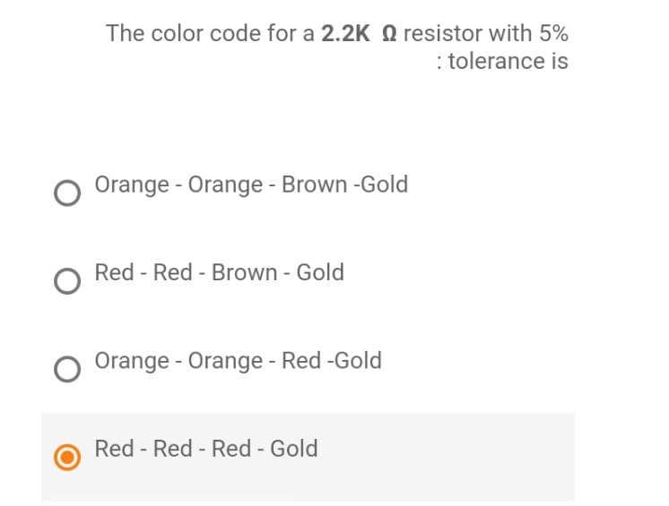 The color code for a 2.2K resistor with 5%
: tolerance is
O Orange - Orange - Brown -Gold
O Red - Red - Brown - Gold
O Orange - Orange - Red -Gold
Red - Red - Red - Gold