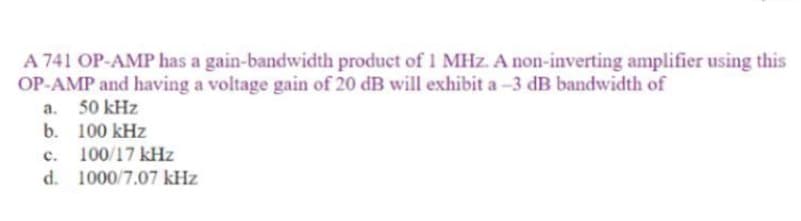 A 741 OP-AMP has a gain-bandwidth product of 1 MHz. A non-inverting amplifier using this
OP-AMP and having a voltage gain of 20 dB will exhibit a-3 dB bandwidth of
a.
50 kHz
b.
100 kHz
C.
100/17 kHz
d. 1000/7.07 kHz