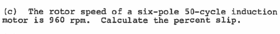 (c) The rotor speed of a six-pole 50-cycle induction
motor is 960 rpm. Calculate the percent slip.