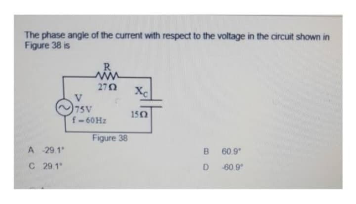 The phase angle of the current with respect to the voltage in the circuit shown in
Figure 38 is
A
-29.1°
C 29.1°
R
2752
V
75V
f-60 Hz
Figure 38
Xc
1502
B
D
60.9⁰
-60.9°