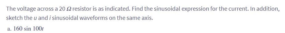 The voltage across a 20 2 resistor is as indicated. Find the sinusoidal expression for the current. In addition,
sketch the u and i sinusoidal waveforms on the same axis.
a. 160 sin 100t