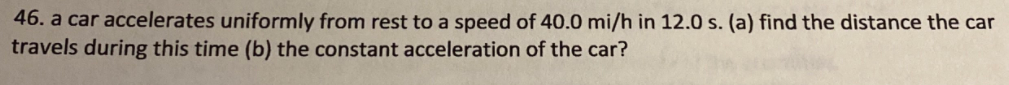 46. a car accelerates uniformly from rest to a speed of 40.0 mi/h in 12.0 s. (a) find the distance the car
travels during this time (b) the constant acceleration of the car?
