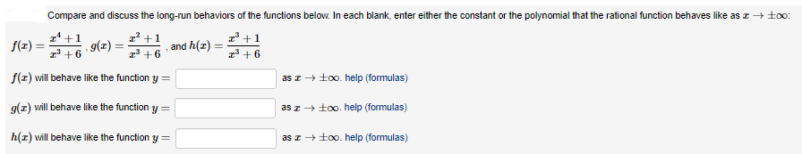 Compare and discuss the long-run behaviors of the functions below. In each blank, enter either the constant or the polynomial that the rational function behaves like as z + to:
1' +1
- 9(z) :
z +1
1' +1
f(r) =
and h(z)
z +6
1 +6
1 +6
f(z) will behave like the function y =
as z+ too0. help (formulas)
g(z) will behave like the function y =
as z + too. help (formulas)
h(z) will behave like the function y =
as I+ too. help (formulas)
