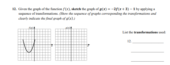 12. Given the graph of the function f (x), sketch the graph of g(x) = -2f(x+ 3) – 1 by applying a
sequence of transformations. (Show the sequence of graphs corresponding the transformations and
clearly indicate the final graph of g(x).)
List the transformations used:
12.
