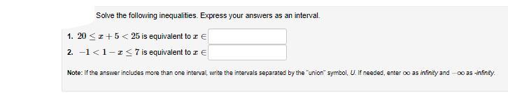 Solve the following inequalities. Express your answers as an interval.
1. 20 <z+5 < 25 is equivalent to z €
2. -1 <1-1< 7 is equivalent to a e
Note: If the answer includes more than one interval, write the intervals separated by the "union" symbol, U. If needed, enter oo as infinity and -0o a5 -infinity.
