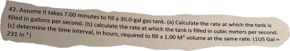 42. Assume it takes 7.00 minutes to fill a 30.0-gal gas tank. (a) Calculate the rate at which the tank is
miied in gallons per second. (b) calculate the rate at which the tank is filled in cubic meters per second.
(c) determine the time interval, in hours, required to fill a 1.00 M³ volume at the same rate. (1OS Gal -
231 in 3)
%3D
