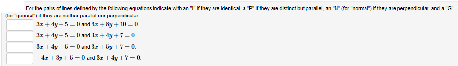 For the pairs of lines defined by the following equations indicate with an "I" if they are identical, a "P" if they are distinct but parallel, an "N" (for "normal") if they are perpendicular, and a "G"
(for "general") if they are neither parallel nor perpendicular.
3x + 4y +5 = 0 and 6z + 8y + 10 = 0.
3z + 4y +5 = 0 and 3z + 4y +7=0.
3z + 4y +5 = 0 and 3z + 5y +7=0.
-4x + 3y + 5 = 0 and 3z + 4y +7 = 0.
