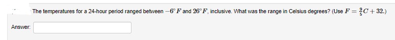 The temperatures for a 24-hour period ranged between -6° F and 26° F, inclusive. What was the range in Celsius degrees? (Use F = C+ 32.)
Answer:
