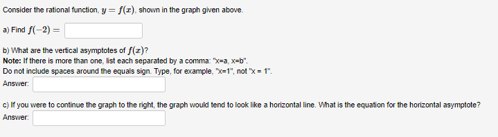 Consider the rational function, y = f(r), shown in the graph given above.
a) Find f(-2) =
b) What are the vertical asymptotes of f(r)?
Note: If there is more than one, list each separated by a comma: "x=a, x=b".
Do not include spaces around the equals sign. Type, for example, "x=1", not "x = 1".
Answer:
c) If you were to continue the graph to the right, the graph would tend to look like a horizontal line. What is the equation for the horizontal asymptote?
Answer:
