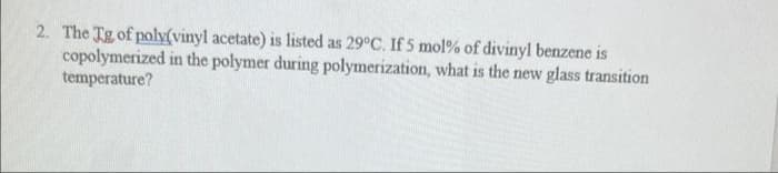 2. The Tg of poly(vinyl acetate) is listed as 29°C. If 5 mol % of divinyl benzene is
copolymerized in the polymer during polymerization, what is the new glass transition
temperature?