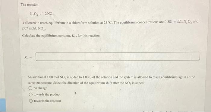 The reaction.
N₂O₂ =2 NO₂
is allowed to reach equilibrium in a chloroform solution at 25 °C. The equilibrium concentrations are 0.381 mol/L N₂O, and
2.07 mol/L NO₂.
Calculate the equilibrium constant, K., for this reaction.
K₁ =
An additional 1.00 mol NO, is added to 1.00 L of the solution and the system is allowed to reach equilibrium again at the
same temperature. Select the direction of the equilibrium shift after the NO, is added.
O no change
towards the product
towards the reactant