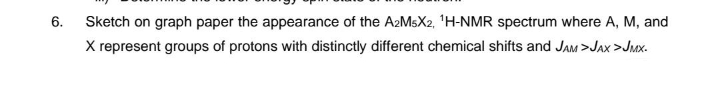6.
Sketch on graph paper the appearance of the A2MsX2, ¹H-NMR spectrum where A, M, and
X represent groups of protons with distinctly different chemical shifts and JAM>JAX >JMX.