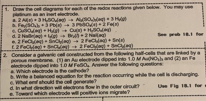 1. Draw the cell diagrams for each of the redox reactions given below. You may use
platinum as an inert electrode.
a. 2 Al(s) + 3 H₂SO4(aq) → Al₂(SO4)3(aq) + 3 H₂(g)
b. Fe₂(SO4)3 + 3 Pb(s) → 3 PbSO4(s) + 2 Fe(s)
c. CuSO4(aq) + H₂(g) → Cu(s) + H₂SO4(aq)
d. 2 NaBr(aq) + 12(g) → Br₂() +2 Nal(aq)
e. 2 FeCl₂(aq) + SnCl₂(aq) → 2 FeCl3(aq) + Sn(s)
f. 2 FeCl₂(aq) + SnCl(aq) → 2 FeCl3(aq) + SnCl₂(aq)
See prob 18.1 for
2. Consider a galvanic cell constructed from the following half-cells that are linked by a
porous membrane. (1) an Au electrode dipped into 1.0 M Au(NO3)3 and (2) an Fe
electrode dipped into 1.0 M FeSO4. Answer the following questions:
a. Which electrode is the cathode?
b. Write a balanced equation for the reaction occurring while the cell is discharging.
c. What emf should the cell generate?
Use Fig 18.1 for
d. In what direction will electrons flow in the outer circuit?
e. Toward which electrode will positive ions migrate?