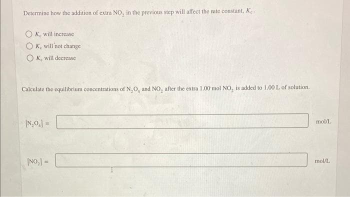 Determine how the addition of extra NO, in the previous step will affect the rate constant, K.
OK, will increase
OK, will not change
OK, will decrease
Calculate the equilibrium concentrations of N, O, and NO, after the extra 1.00 mol NO₂ is added to 1.00 L of solution.
[N₂O₁] =
[NO₂] =
mol/L
mol/L