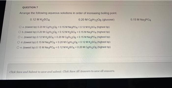 QUESTION 7
Arrange the following aqueous solutions in order of increasing boiling point.
0.12 M K₂SO4
0.20 M C6H12O6 (glucose)
O a. (lowest bp) 0.20 M C6H1206 <0.15 M Na3PO4 <0.12 M K₂SO4 (highest bp)
O b. (lowest bp) 0.20 M C6H1206 <0.12 M K2SO4 <0.15 M Na3PO4 (highest bp)
O c. (lowest bp) 0.12 M K2SO4 <0.20 M C6H1206 <0.15 M Na3PO4 (highest bp)
O d. (lowest bp) 0.15 M Na3PO4 <0.20 M C6H1206 <0.12 M K2SO4 (highest bp)
O e. (lowest bp) 0.15 M Na3PO4 <0.12 M K2SO4 <0.20 M C6H12O6 (highest bp)
Click Save and Submit to save and submit. Click Save All Answers to save all answers.
0.15 M Na3PO4