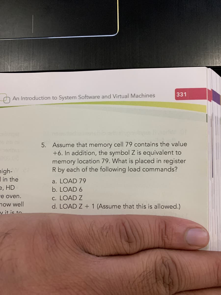 331
An Introduction to System Software and Virtual Machines
5. Assume that memory cell 79 contains the value
+6. In addition, the symbol Z is equivalent to
memory location 79. What is placed in register
R by each of the following load commands?
nigh-
in the
е, HD
a. LOAD 79
b. LOAD 6
e oven.
now well
v it is to.
c. LOAD Z
d. LOAD Z + 1 (Assume that this is allowed.)
