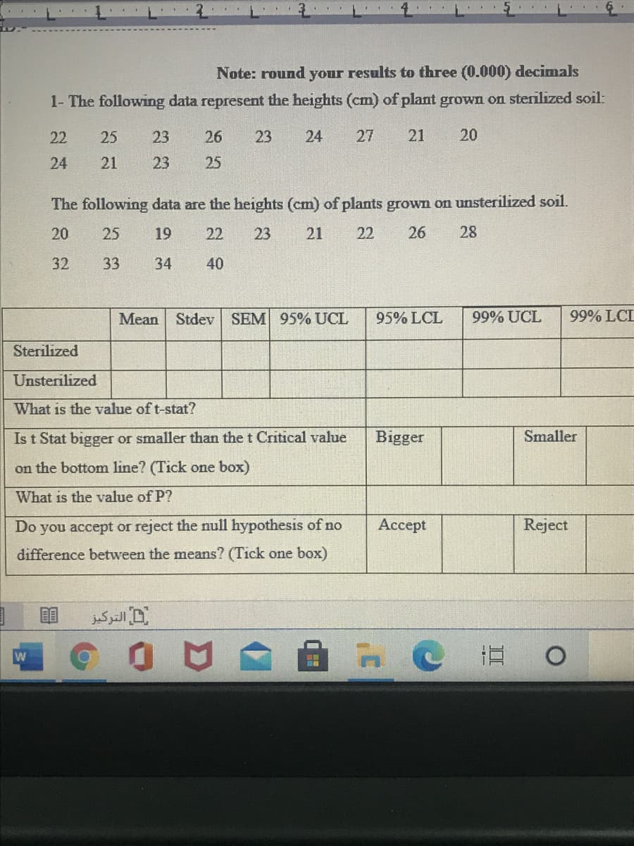 Note: round your results to three (0.000) decimals
1- The following data represent the heights (cm) of plant grown on sterilized soil:
22
25
23
26
23
24
27
21
20
24
21
23
25
The following data are the heights (cm) of plants grown on unsterilized soil.
20
25
19
22
23
21
22
26
28
32
33
34
40
Mean Stdev
SEM 95% UCL
95% LCL
99% UCL
99% LCL
Sterilized
Unsterilized
What is the value of t-stat?
Is t Stat bigger or smaller than the t Critical value
Bigger
Smaller
on the bottom line? (Tick one box)
What is the value of P?
Do
you accept or reject the null hypothesis of no
Ассеpt
Reject
difference between the means? (Tick one box)
立0
