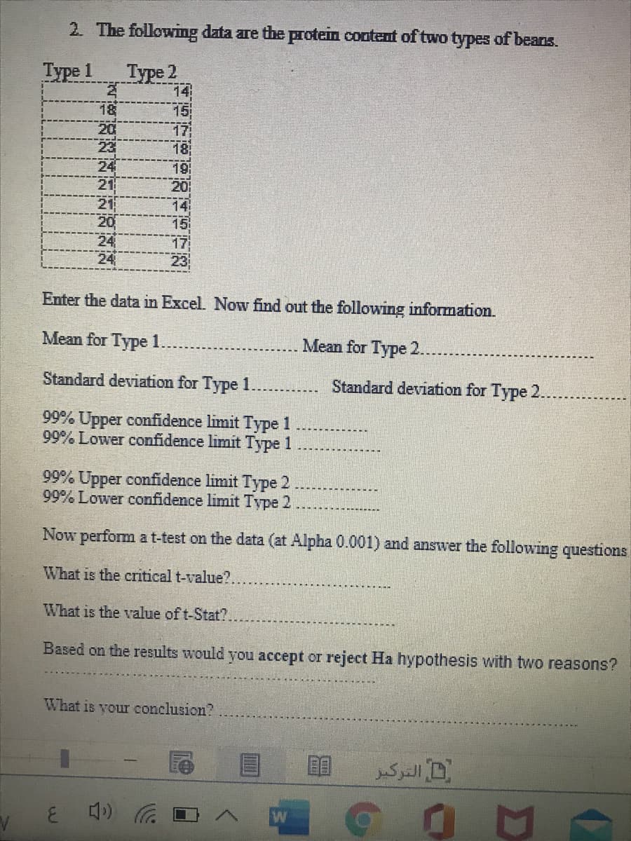 2. The following data are the protein content of two types of beans.
Туре 1
Type 2
14
15
17
18
18
20
23
24
21
21
20
24
24
20
14
15
17
23
Enter the data in Excel. Now find out the following information.
Mean for Type 1
Mean for Type 2.
Standard deviation for Type 1
Standard deviation for Type 2.
99% Upper confidence limit Type 1
99% Lower confidence limit Type 1
99% Upper confidence limit Type 2
99% Lower confidence limit Type 2
Now perform at-test on the data (at Alpha 0.001) and answer the following questions
What is the critical t-value?.
What is the valu
of t-Stat?.
Based on the results would you accept or reject Ha hypothesis with two reasons?
What is your conclusion?
ل التركبز
