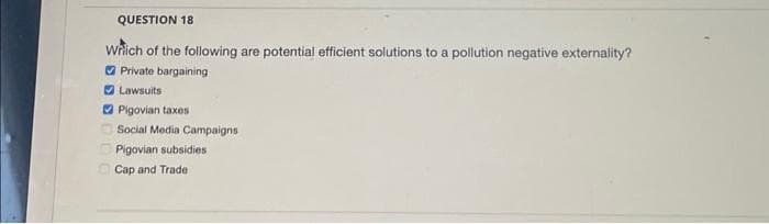 QUESTION 18
Which of the following are potential efficient solutions to a pollution negative externality?
Private bargaining
Lawsuits
Pigovian taxes
Social Media Campaigns
Pigovian subsidies
Cap and Trade: