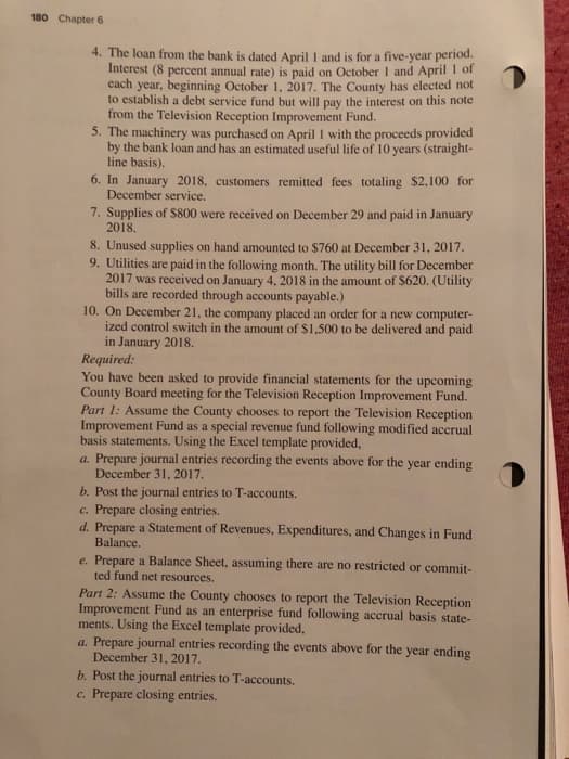 180 Chapter 6
4. The loan from the bank is dated April 1 and is for a five-year period.
Interest (8 percent annual rate) is paid on October 1 and April 1 of
each year, beginning October 1, 2017. The County has elected not
to establish a debt service fund but will pay the interest on this note
from the Television Reception Improvement Fund.
5. The machinery was purchased on April 1 with the proceeds provided
by the bank loan and has an estimated useful life of 10 years (straight-
line basis).
6. In January 2018, customers remitted fees totaling $2,100 for
December service.
7. Supplies of $800 were received on December 29 and paid in January
2018.
8. Unused supplies on hand amounted to $760 at December 31, 2017.
9. Utilities are paid in the following month. The utility bill for December
2017 was received on January 4, 2018 in the amount of $620. (Utility
bills are recorded through accounts payable.)
10. On December 21, the company placed an order for a new computer-
ized control switch in the amount of $1,500 to be delivered and paid
in January 2018.
Required:
You have been asked to provide financial statements for the upcoming
County Board meeting for the Television Reception Improvement Fund.
Part 1: Assume the County chooses to report the Television Reception
Improvement Fund as a special revenue fund following modified accrual
basis statements. Using the Excel template provided,
a. Prepare journal entries recording the events above for the year ending
December 31, 2017.
b. Post the journal entries to T-accounts.
c. Prepare closing entries.
d. Prepare a Statement of Revenues, Expenditures, and Changes in Fund
Balance.
e. Prepare a Balance Sheet, assuming there are no restricted or commit-
ted fund net resources.
Part 2: Assume the County chooses to report the Television Reception
Improvement Fund as an enterprise fund following accrual basis state-
ments. Using the Excel template provided,
a. Prepare journal entries recording the events above for the year ending
December 31, 2017.
b. Post the journal entries to T-accounts.
c. Prepare closing entries.
O