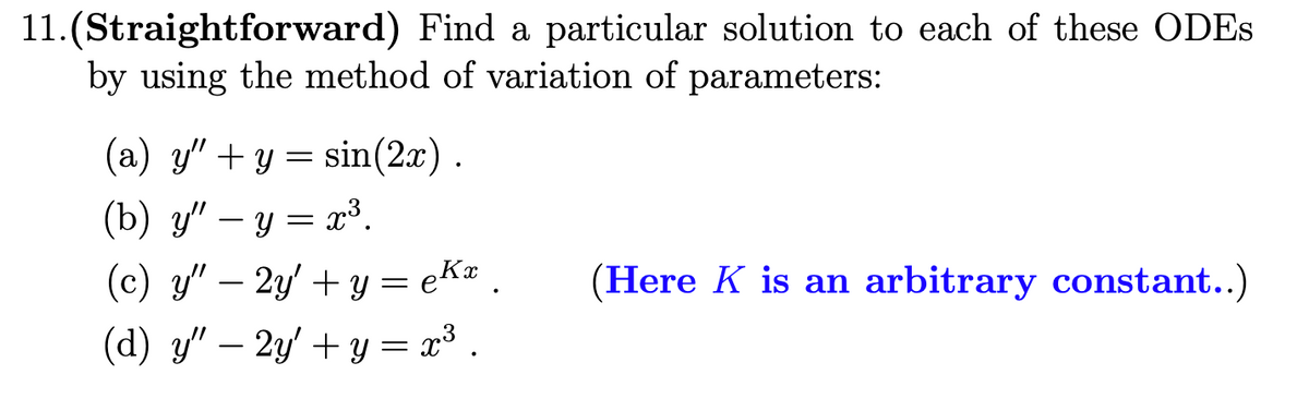 11.(Straightforward) Find a particular solution to each of these ODES
by using the method of variation of parameters:
(a) y" +y =
sin(2x).
(b) y" – y = x³.
(c) y" – 2y' + y = eK#
(Here K is an arbitrary constant..)
(d) y" – 2y' + y = x³ .
