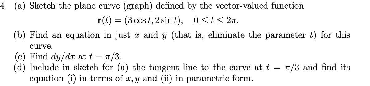 4. (a) Sketch the plane curve (graph) defined by the vector-valued function
(3 cos t, 2 sin t), 0<t< 27.
0 <t<
(b) Find an equation in just x and y (that is, eliminate the parameter t) for this
curve.
= T/3.
(c) Find dy/dx at t
(d) Include in sketch for (a) the tangent line to the curve at t = 7/3 and find its
equation (i) in terms of x, y and (ii) in parametric form.
