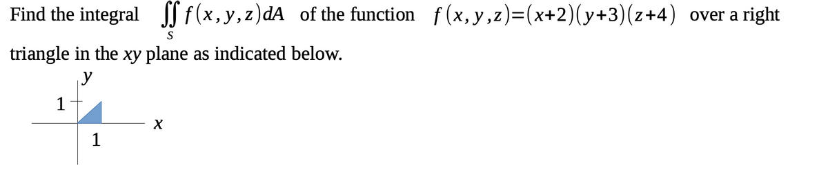 Find the integral f(x,y,z)dA of the function f(x, y, z)=(x+2)(y+3)(z+4) over a right
S
triangle in the xy plane as indicated below.
y
1
X
1