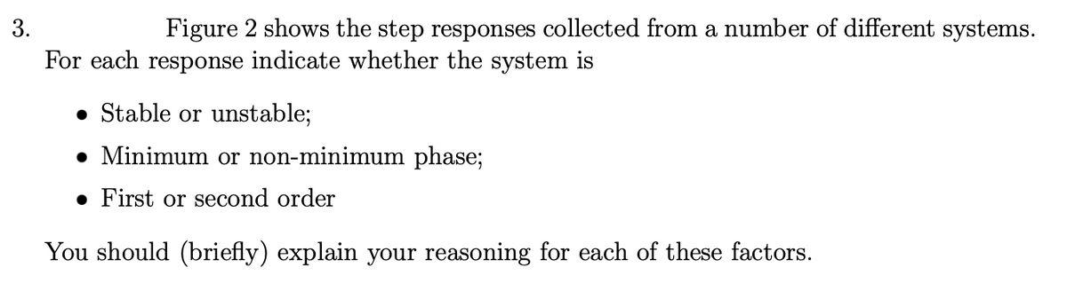 3.
Figure 2 shows the step responses collected from a number of different systems.
For each response indicate whether the system is
• Stable or unstable;
• Minimum or non-minimum phase;
• First or second order
You should (briefly) explain your reasoning for each of these factors.
