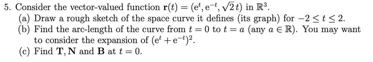 5. Consider the vector-valued function r(t) = (e', e¬t, v2 t) in R³.
(a) Draw a rough sketch of the space curve it defines (its graph) for –2 <t < 2.
(b) Find the arc-length of the curve from t = 0 to t = a (any a E R). You may want
to consider the expansion of (e' +e¬t)².
(c) Find T, N and B at t = 0.
